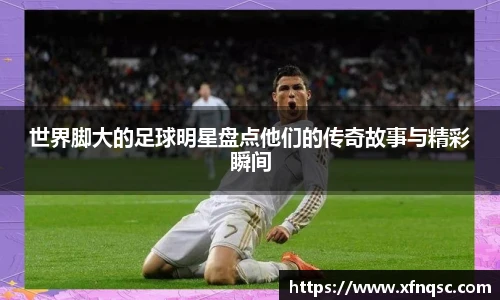 世界脚大的足球明星盘点他们的传奇故事与精彩瞬间